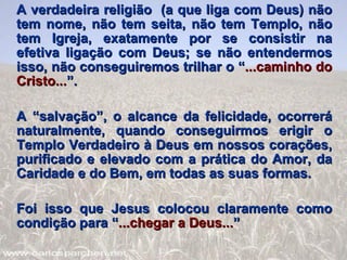 A verdadeira religião  (a que liga com Deus) não tem nome, não tem seita, não tem Templo, não tem Igreja, exatamente por se consistir na efetiva ligação com Deus; se não entendermos isso, não conseguiremos trilhar o “ ...caminho do Cristo... ”. A “salvação”, o alcance da felicidade, ocorrerá naturalmente, quando conseguirmos erigir o Templo Verdadeiro à Deus em nossos corações, purificado e elevado com a prática do Amor, da Caridade e do Bem, em todas as suas formas. Foi isso que Jesus colocou claramente como condição para “ ...chegar a Deus... ” 