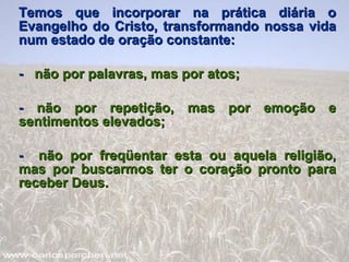 Temos que incorporar na prática diária o Evangelho do Cristo, transformando nossa vida num estado de oração constante: -  não por palavras, mas por atos; -  não por repetição, mas por emoção e sentimentos elevados; -  não por freqüentar esta ou aquela religião, mas por buscarmos ter o coração pronto para receber Deus. 