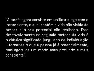 “A tarefa agora consiste em unificar o ego com o
inconsciente, o qual contém a vida não vivida da
pessoa e o seu potencial não realizado. Esse
desenvolvimento na segunda metade da vida é
o clássico significado junguiano de individuação
– tornar-se o que a pessoa já é potencialmente,
mas agora de um modo mais profundo e mais
consciente”.
 