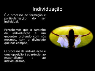 Individuação
É o processo de formação e
particularização do ser
individual.
Percebemos que o caminho
da individuação é um
encontro profundo com nós
mesmos, com a divindade
que nos compõe.
O processo de individuação é
uma oposição à aparência, ao
materialismo e ao
individualismo.
 