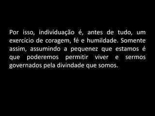Por isso, individuação é, antes de tudo, um
exercício de coragem, fé e humildade. Somente
assim, assumindo a pequenez que estamos é
que poderemos permitir viver e sermos
governados pela divindade que somos.
 