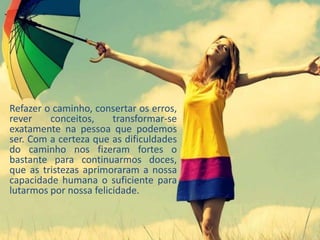 Refazer o caminho, consertar os erros,
rever conceitos, transformar-se
exatamente na pessoa que podemos
ser. Com a certeza que as dificuldades
do caminho nos fizeram fortes o
bastante para continuarmos doces,
que as tristezas aprimoraram a nossa
capacidade humana o suficiente para
lutarmos por nossa felicidade.
 