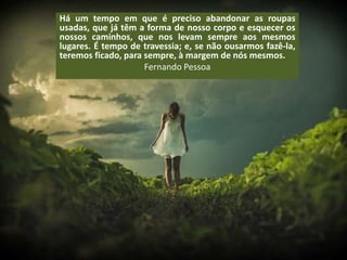Há um tempo em que é preciso abandonar as roupas
usadas, que já têm a forma de nosso corpo e esquecer os
nossos caminhos, que nos levam sempre aos mesmos
lugares. É tempo de travessia; e, se não ousarmos fazê-la,
teremos ficado, para sempre, à margem de nós mesmos.
Fernando Pessoa
 