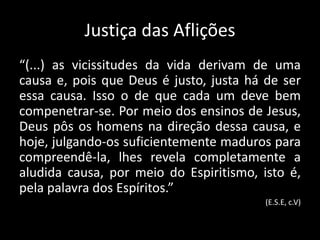 Justiça das Aflições
“(...) as vicissitudes da vida derivam de uma
causa e, pois que Deus é justo, justa há de ser
essa causa. Isso o de que cada um deve bem
compenetrar-se. Por meio dos ensinos de Jesus,
Deus pôs os homens na direção dessa causa, e
hoje, julgando-os suficientemente maduros para
compreendê-la, lhes revela completamente a
aludida causa, por meio do Espiritismo, isto é,
pela palavra dos Espíritos.”
(E.S.E, c.V)
 