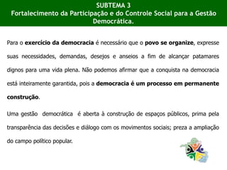Para o exercício da democracia é necessário que o povo se organize, expresse
suas necessidades, demandas, desejos e anseios a fim de alcançar patamares
dignos para uma vida plena. Não podemos afirmar que a conquista na democracia
está inteiramente garantida, pois a democracia é um processo em permanente
construção.
Uma gestão democrática é aberta à construção de espaços públicos, prima pela
transparência das decisões e diálogo com os movimentos sociais; preza a ampliação
do campo político popular.
SUBTEMA 3
Fortalecimento da Participação e do Controle Social para a Gestão
Democrática.
 