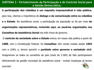 A participação dos cidadãos é um requisito imprescindível à vida pública;
para isso, citamos a importância do dialogo e da comunicação entre os cidadãos
e o Estado. Na assistência social, a participação da população se dá por meio de
organizações representativas, incluindo aqui, os usuários organizados nos
Conselhos de Assistência Social nos três níveis de governo.
O controle da sociedade sobre o Estado entrou em nossa vida política a partir de
1988, com a Constituição Federal. Os Conselhos vêm sendo criados desde 1993
com a LOAS, e, devem garantir a paridade entre governo e sociedade civil.
Imaginemos se todos os conselhos do país (mais de 5.500) de fato participassem
efetivamente da gestão municipal da assistência social - muitas mudanças já teriam
ocorrido!
SUBTEMA 3 - Fortalecimento da Participação e do Controle Social para
a Gestão Democrática.
 