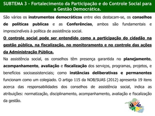 São vários os instrumentos democráticos entre eles destacam-se, os conselhos
de políticas publicas e as Conferências, ambos são fundamentais e
imprescindíveis à política de assistência social.
O controle social pode ser entendido como a participação do cidadão na
gestão pública, na fiscalização, no monitoramento e no controle das ações
da Administração Pública.
Na assistência social, os conselhos têm presença garantida no planejamento,
acompanhamento, avaliação e fiscalização dos serviços, programas, projetos, e
benefícios socioassistenciais; como instâncias deliberativas e permanentes
funcionam como um colegiado. O artigo 115 da NOB/SUAS (2012) apresenta 19 itens
acerca das responsabilidades dos conselhos de assistência social, indica as
atribuições: normatização, disciplinamento, acompanhamento, avaliação e fiscalização
da gestão.
SUBTEMA 3 - Fortalecimento da Participação e do Controle Social para
a Gestão Democrática.
 