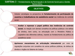 SUBTEMA 3 - Fortalecimento da Participação e do Controle Social para a Gestão
Democrática.
OBJETIVOS
Debater estratégias na perspectiva de fortalecimento da participação de
usuários e trabalhadores da assistência social nas instâncias de controle
social.
Avaliar e repensar o papel político das instâncias de controle
social, na relação com demais conselhos de políticas públicas e de defesa
de direitos, bem como, na articulação com o Ministério Público e
Legislativo das diferentes esferas, visando ao fortalecimento da política de
assistência social.
Aprimorar mecanismos de articulação intersetorial por meio de
regulações conjuntas com conselhos de outras políticas públicas, de defesa de
direitos e órgãos do Sistema de Justiça.
 