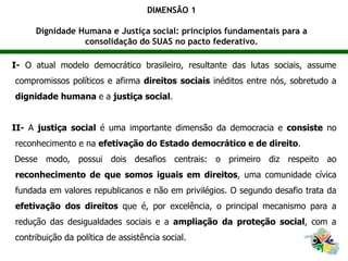 I- O atual modelo democrático brasileiro, resultante das lutas sociais, assume
compromissos políticos e afirma direitos sociais inéditos entre nós, sobretudo a
dignidade humana e a justiça social.
II- A justiça social é uma importante dimensão da democracia e consiste no
reconhecimento e na efetivação do Estado democrático e de direito.
Desse modo, possui dois desafios centrais: o primeiro diz respeito ao
reconhecimento de que somos iguais em direitos, uma comunidade cívica
fundada em valores republicanos e não em privilégios. O segundo desafio trata da
efetivação dos direitos que é, por excelência, o principal mecanismo para a
redução das desigualdades sociais e a ampliação da proteção social, com a
contribuição da política de assistência social.
DIMENSÃO 1
Dignidade Humana e Justiça social: princípios fundamentais para a
consolidação do SUAS no pacto federativo.
 