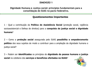 Questionamentos Importantes
1 - Qual a contribuição da Política de Assistência Social (proteção social, vigilância
socioassistencial e Defesa de direitos) para a conquista da justiça social e dignidade
humana?
2 – Como a proteção social assegurada pelo SUAS possibilita o empoderamento
político dos seus sujeitos de modo a contribuir para a ampliação da dignidade humana e
justiça social?
3 – Podem ser identificados os princípios de dignidade da pessoa humana e justiça
social no cotidiano dos serviços e benefícios ofertados no SUAS?
DIMENSÃO 1
Dignidade Humana e Justiça social: princípios fundamentais para a
consolidação do SUAS no pacto federativo.
 