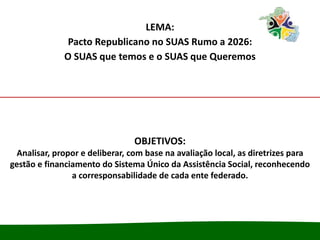 LEMA:
Pacto Republicano no SUAS Rumo a 2026:
O SUAS que temos e o SUAS que Queremos
OBJETIVOS:
Analisar, propor e deliberar, com base na avaliação local, as diretrizes para
gestão e financiamento do Sistema Único da Assistência Social, reconhecendo
a corresponsabilidade de cada ente federado.
 