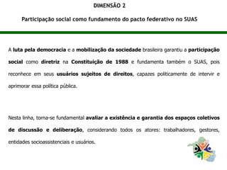 DIMENSÃO 2
Participação social como fundamento do pacto federativo no SUAS
A luta pela democracia e a mobilização da sociedade brasileira garantiu a participação
social como diretriz na Constituição de 1988 e fundamenta também o SUAS, pois
reconhece em seus usuários sujeitos de direitos, capazes politicamente de intervir e
aprimorar essa política pública.
Nesta linha, torna-se fundamental avaliar a existência e garantia dos espaços coletivos
de discussão e deliberação, considerando todos os atores: trabalhadores, gestores,
entidades socioassistenciais e usuários.
 