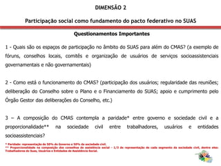 Questionamentos Importantes
1 - Quais são os espaços de participação no âmbito do SUAS para além do CMAS? (a exemplo de
fóruns, conselhos locais, comitês e organização de usuários de serviços socioassistenciais
governamentais e não governamentais)
2 - Como está o funcionamento do CMAS? (participação dos usuários; regularidade das reuniões;
deliberação do Conselho sobre o Plano e o Financiamento do SUAS; apoio e cumprimento pelo
Órgão Gestor das deliberações do Conselho, etc.)
3 – A composição do CMAS contempla a paridade* entre governo e sociedade civil e a
proporcionalidade** na sociedade civil entre trabalhadores, usuários e entidades
socioassistenciais?
* Paridade: representação de 50% do Governo e 50% da sociedade civil.
** Proporcionalidade na composição dos conselhos de assistência social - 1/3 de representação de cada segmento da sociedade civil, dentre eles:
Trabalhadores do Suas, Usuários e Entidades de Assistência Social.
DIMENSÃO 2
Participação social como fundamento do pacto federativo no SUAS
 