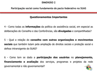 Questionamentos Importantes
4 - Como todas as informações da política de assistência social, em especial as
deliberações do Conselho e das Conferências, são divulgadas e compartilhadas?
5 - Qual a relação do conselho com outras organizações e movimentos
sociais que também lutam pela ampliação de direitos sociais e proteção social e
defesa intransigente do SUAS?
6 - Como tem se dado a participação dos usuários no planejamento,
financiamento e avaliação dos serviços, programas e projetos da rede
governamental e não governamental?
DIMENSÃO 2
Participação social como fundamento do pacto federativo no SUAS
 