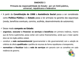 DIMENSÃO 3
Primazia da responsabilidade do Estado: por um SUAS público,
universal, republicano e federativo
 A partir da Constituição de 1988 a Assistência Social passa a ser considerada
como Política Pública e o Estado passa a ter primazia na garantia das seguranças
(renda, benefícios eventuais, convívio, acolhida, desenvolvimento de autonomia).
 Desse modo compete ao Estado:
• organizar, executar e financiar os serviços e benefícios em primeira instância, mesmo
que de forma suplementar, possa contar com outros financiamentos, sendo que o maior aporte
deve ser do órgão público estatal.
• constituir a rede socioassistencial (governamental e não governamental) com a adoção de
critérios de oferta qualificada e partilha de recursos de forma republicana e transparente;
• normatizar e fiscalizar toda a rede de serviços em parceria com os conselhos em cada
instância de governo.
 