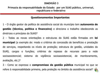 DIMENSÃO 3
Primazia da responsabilidade do Estado: por um SUAS público, universal,
republicano e federativo
Questionamentos Importantes
1 - O órgão gestor da política de assistência social do município tem autonomia de
gestão (técnica, política e financeira) e direciona o trabalho obedecendo as
diretrizes e princípios do SUAS?
2 - Todas as novas orientações e estruturas do SUAS estão firmadas em lei
municipal (a exemplo de: modo e critérios de concessão de benefícios e prestação
de serviços, respeitando os níveis de proteção; estrutura de gestão, unidades do
SUAS, cargos e funções; critérios de repasse de recursos para a rede
socioassistencial; sistema de vigilância socioassistencial, de monitoramento,
avaliação, etc.)?
3 - Como se expressa o compromisso da gestão pública municipal no que se
refere à responsabilidade primeira, pela proteção no âmbito da assistência social?
 
