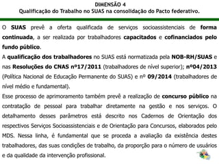 DIMENSÃO 4
Qualificação do Trabalho no SUAS na consolidação do Pacto federativo.
O SUAS prevê a oferta qualificada de serviços socioassistenciais de forma
continuada, a ser realizada por trabalhadores capacitados e cofinanciados pelo
fundo público.
A qualificação dos trabalhadores no SUAS está normatizada pela NOB-RH/SUAS e
nas Resoluções do CNAS nº17/2011 (trabalhadores de nível superior); nº04/2013
(Política Nacional de Educação Permanente do SUAS) e nº 09/2014 (trabalhadores de
nível médio e fundamental).
Esse processo de aprimoramento também prevê a realização de concurso público na
contratação de pessoal para trabalhar diretamente na gestão e nos serviços. O
detalhamento desses parâmetros está descrito nos Cadernos de Orientação dos
respectivos Serviços Socioassistenciais e de Orientação para Concursos, elaborados pelo
MDS. Nessa linha, é fundamental que se proceda a avaliação da existência destes
trabalhadores, das suas condições de trabalho, da proporção para o número de usuários
e da qualidade da intervenção profissional.
 