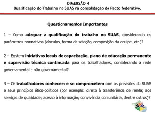 Questionamentos Importantes
1 – Como adequar a qualificação do trabalho no SUAS, considerando os
parâmetros normativos (vínculos, forma de seleção, composição da equipe, etc.)?
2 – Existem iniciativas locais de capacitação, plano de educação permanente
e supervisão técnica continuada para os trabalhadores, considerando a rede
governamental e não governamental?
3 – Os trabalhadores conhecem e se comprometem com as provisões do SUAS
e seus princípios ético-políticos (por exemplo: direito à transferência de renda; aos
serviços de qualidade; acesso à informação; convivência comunitária, dentre outros)?
DIMENSÃO 4
Qualificação do Trabalho no SUAS na consolidação do Pacto federativo.
 