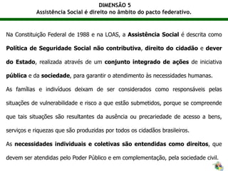 DIMENSÃO 5
Assistência Social é direito no âmbito do pacto federativo.
Na Constituição Federal de 1988 e na LOAS, a Assistência Social é descrita como
Política de Seguridade Social não contributiva, direito do cidadão e dever
do Estado, realizada através de um conjunto integrado de ações de iniciativa
pública e da sociedade, para garantir o atendimento às necessidades humanas.
As famílias e indivíduos deixam de ser considerados como responsáveis pelas
situações de vulnerabilidade e risco a que estão submetidos, porque se compreende
que tais situações são resultantes da ausência ou precariedade de acesso a bens,
serviços e riquezas que são produzidas por todos os cidadãos brasileiros.
As necessidades individuais e coletivas são entendidas como direitos, que
devem ser atendidas pelo Poder Público e em complementação, pela sociedade civil.
 