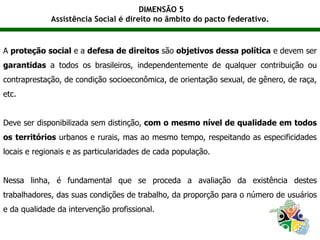 DIMENSÃO 5
Assistência Social é direito no âmbito do pacto federativo.
A proteção social e a defesa de direitos são objetivos dessa política e devem ser
garantidas a todos os brasileiros, independentemente de qualquer contribuição ou
contraprestação, de condição socioeconômica, de orientação sexual, de gênero, de raça,
etc.
Deve ser disponibilizada sem distinção, com o mesmo nível de qualidade em todos
os territórios urbanos e rurais, mas ao mesmo tempo, respeitando as especificidades
locais e regionais e as particularidades de cada população.
Nessa linha, é fundamental que se proceda a avaliação da existência destes
trabalhadores, das suas condições de trabalho, da proporção para o número de usuários
e da qualidade da intervenção profissional.
 