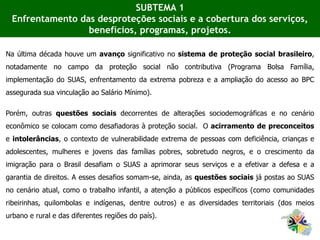 Na última década houve um avanço significativo no sistema de proteção social brasileiro,
notadamente no campo da proteção social não contributiva (Programa Bolsa Família,
implementação do SUAS, enfrentamento da extrema pobreza e a ampliação do acesso ao BPC
assegurada sua vinculação ao Salário Mínimo).
Porém, outras questões sociais decorrentes de alterações sociodemográficas e no cenário
econômico se colocam como desafiadoras à proteção social. O acirramento de preconceitos
e intolerâncias, o contexto de vulnerabilidade extrema de pessoas com deficiência, crianças e
adolescentes, mulheres e jovens das famílias pobres, sobretudo negros, e o crescimento da
imigração para o Brasil desafiam o SUAS a aprimorar seus serviços e a efetivar a defesa e a
garantia de direitos. A esses desafios somam-se, ainda, as questões sociais já postas ao SUAS
no cenário atual, como o trabalho infantil, a atenção a públicos específicos (como comunidades
ribeirinhas, quilombolas e indígenas, dentre outros) e as diversidades territoriais (dos meios
urbano e rural e das diferentes regiões do país).
SUBTEMA 1
Enfrentamento das desproteções sociais e a cobertura dos serviços,
benefícios, programas, projetos.
 