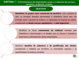 SUBTEMA 1 - O Enfrentamento das desproteções sociais e a cobertura dos serviços,
benefícios, programas, projetos.
Identificar os grupos mais vulneráveis do território, suas condições de
vida, as principais atenções demandadas à Assistência Social para sua
proteção social e garantia de direitos e a capacidade de resposta da política,
considerando os atuais marcos regulatórios e a rede disponível.
Identificar se houve crescimento da violência motivada pela
intolerância e discriminação e os desafios que se colocam à Assistência
Social para o enfrentamento destas desproteções.
Identificar desafios de cobertura e de qualificação das ofertas,
considerando a realidade dos territórios, as diversidades regionais e as
especificidades de públicos atendidos.
OBJETIVOS
 