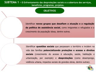 SUBTEMA 1 - O Enfrentamento das desproteções sociais e a cobertura dos serviços,
benefícios, programas, projetos.
Identificar novos grupos que desafiam a atuação e a regulação
da política de assistência social, como imigrantes e refugiados e o
crescimento da população idosa, dentre outros.
Identificar questões sociais que perpassam o território e incidem na
vida das famílias potencializando proteções e acesso a direitos
sociais (crescimento do acesso à educação, saúde, habitação e
urbanização, por exemplo) e desproteções (como desemprego,
violência urbana, impactos sociais de grandes obras, dentre outras).
OBJETIVOS
 