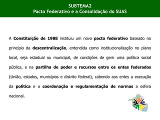 A Constituição de 1988 instituiu um novo pacto federativo baseado no
princípio da descentralização, entendida como institucionalização no plano
local, seja estadual ou municipal, de condições de gerir uma política social
pública, e na partilha de poder e recursos entre os entes federados
(União, estados, municípios e distrito federal), cabendo aos entes a execução
da política e a coordenação e regulamentação de normas a esfera
nacional.
SUBTEMA2
Pacto Federativo e a Consolidação do SUAS
 