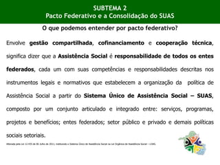 Envolve gestão compartilhada, cofinanciamento e cooperação técnica,
significa dizer que a Assistência Social é responsabilidade de todos os entes
federados, cada um com suas competências e responsabilidades descritas nos
instrumentos legais e normativos que estabelecem a organização da política de
Assistência Social a partir do Sistema Único de Assistência Social – SUAS,
composto por um conjunto articulado e integrado entre: serviços, programas,
projetos e benefícios; entes federados; setor público e privado e demais políticas
sociais setoriais.
Alterada pela Lei 12.435 de 06 Julho de 2011, instituindo o Sistema Único de Assistência Social na Lei Orgânica de Assistência Social – LOAS.
SUBTEMA 2
Pacto Federativo e a Consolidação do SUAS
O que podemos entender por pacto federativo?
 
