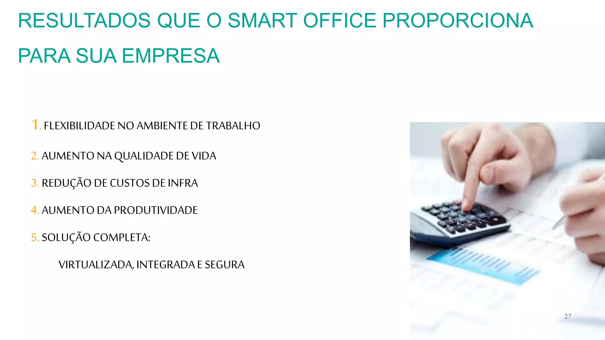1. FLEXIBILIDADENO AMBIENTEDE TRABALHO
2. AUMENTONA QUALIDADEDEVIDA
3. REDUÇÃODECUSTOSDEINFRA
4. AUMENTODA PRODUTIVIDADE
5. SOLUÇÃOCOMPLETA:
VIRTUALIZADA,INTEGRADAE SEGURA
27
RESULTADOS QUE O SMART OFFICE PROPORCIONA
PARA SUA EMPRESA
 