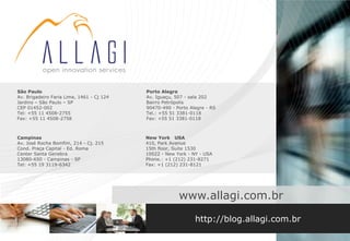 São Paulo                                  Porto Alegre
Av. Brigadeiro Faria Lima, 1461 - Cj 124   Av. Iguaçu, 507 - sala 202
Jardins – São Paulo – SP                   Bairro Petrópolis
CEP 01452-002                              90470-490 - Porto Alegre - RS
Tel: +55 11 4508-2755                      Tel.: +55 51 3381-0118
Fax: +55 11 4508-2758                      Fax: +55 51 3381-0118



Campinas                                   New York USA
Av. José Rocha Bomfim, 214 - Cj. 215       410, Park Avenue
Cond. Praça Capital - Ed. Roma             15th floor, Suite 1530
Center Santa Genebra                       10022 - New York - NY - USA
13080-650 - Campinas - SP                  Phone.: +1 (212) 231-8271
Tel: +55 19 3119-6342                      Fax: +1 (212) 231-8121




                                                        www.allagi.com.br

                                                               http://blog.allagi.com.br
 