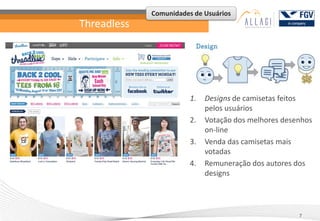 Comunidades de Usuários
Threadless




                        1.   Designs de camisetas feitos
                             pelos usuários
                        2.   Votação dos melhores desenhos
                             on-line
                        3.   Venda das camisetas mais
                             votadas
                        4.   Remuneração dos autores dos
                             designs




                                                      7
 