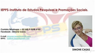 TJ-ACRE
IEPPS-Instituto de Estudos Pesquisas e Promoções Sociais.
Contato/Whatsapp: + 55 (68) 9 9208-6102
Facebook : Simone Casas
E-mail: simonecasas@Hotmail.com
IEPPS: instituto.iepps@gmail.com
SIMONE CASAS
 