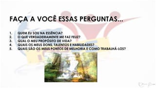 FAÇA A VOCÊ ESSAS PERGUNTAS...
1. QUEM EU SOU NA ESSÊNCIA?
2. O QUE VERDADEIRAMENTE ME FAZ FELIZ?
3. QUAL O MEU PROPÓSITO DE VIDA?
4. QUAIS OS MEUS DONS, TALENTOS E HABILIDADES?
5. QUAIS SÃO OS MEUS PONTOS DE MELHORIA E COMO TRABALHÁ-LOS?
 