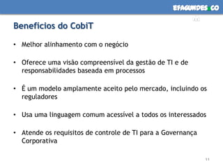 efagundes co
                                                       m
Benefícios do CobiT

• Melhor alinhamento com o negócio

• Oferece uma visão compreensível da gestão de TI e de
  responsabilidades baseada em processos

• É um modelo amplamente aceito pelo mercado, incluindo os
  reguladores

• Usa uma linguagem comum acessível a todos os interessados

• Atende os requisitos de controle de TI para a Governança
  Corporativa

                                                             11
 