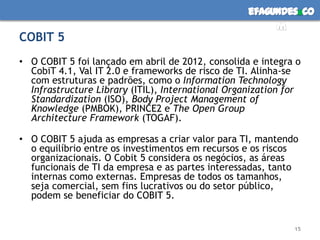efagundes co
                                                        m
COBIT 5
• O COBIT 5 foi lançado em abril de 2012, consolida e integra o
  CobiT 4.1, Val IT 2.0 e frameworks de risco de TI. Alinha-se
  com estruturas e padrões, como o Information Technology
  Infrastructure Library (ITIL), International Organization for
  Standardization (ISO), Body Project Management of
  Knowledge (PMBOK), PRINCE2 e The Open Group
  Architecture Framework (TOGAF).

• O COBIT 5 ajuda as empresas a criar valor para TI, mantendo
  o equilíbrio entre os investimentos em recursos e os riscos
  organizacionais. O Cobit 5 considera os negócios, as áreas
  funcionais de TI da empresa e as partes interessadas, tanto
  internas como externas. Empresas de todos os tamanhos,
  seja comercial, sem fins lucrativos ou do setor público,
  podem se beneficiar do COBIT 5.


                                                             15
 
