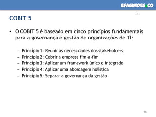 efagundes co
                                                              m
COBIT 5

• O COBIT 5 é baseado em cinco princípios fundamentais
  para a governança e gestão de organizações de TI:

   –   Princípio 1: Reunir as necessidades dos stakeholders
   –   Princípio 2: Cobrir a empresa fim-a-fim
   –   Princípio 3: Aplicar um framework único e integrado
   –   Princípio 4: Aplicar uma abordagem holística
   –   Princípio 5: Separar a governança da gestão




                                                                 16
 