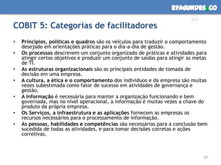 efagundes co
                                                                        m
COBIT 5: Categorias de facilitadores
•   Princípios, políticas e quadros são os veículos para traduzir o comportamento
    desejado em orientações práticas para o dia-a-dia de gestão.
•   Os processos descrevem um conjunto organizado de práticas e atividades para
    atingir certos objetivos e produzir um conjunto de saídas para atingir as metas
    de TI.
•   As estruturas organizacionais são as principais entidades de tomada de
    decisão em uma empresa.
•   A cultura, a ética e o comportamento dos indivíduos e da empresa são muitas
    vezes subestimada como fator de sucesso em atividades de governança e
    gestão.
•   A informação é necessária para manter a organização funcionando e bem
    governada, mas no nível operacional, a informação é muitas vezes a chave do
    produto da própria empresa.
•   Os Serviços, a infraestrutura e as aplicações fornecem as empresas os
    recursos necessários para o processamento de informação.
•   As pessoas, habilidades e competências são necessárias para a conclusão bem
    sucedida de todas as atividades, e para tomar decisões corretas e ações
    corretivas.



                                                                                 17
 