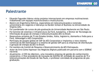 efagundes co
                                                                                 m
Palestrante
•   Eduardo Fagundes liderou vários projetos internacionais em empresas multinacionais
    trabalhando com equipes multifuncionais e multiculturais.
•   Mestre em Engenheira Elétrica, especialista em telecomunicações e extensão
    universitária em negócios e liderança na Darden School of Business na Universidade da
    Virginia (US).
•   Foi coordenador de cursos de pós-graduação da Universidade Mackenzie em São Paulo.
•   Foi Gerente de sistemas e infraestrutura da Ford, Autolatina, e Diretor de Tecnologia da
    Informação do grupo de energia e telecomunicações AES no Brasil.
•   Desenvolveu projetos de TI nos Estados Unidos, Itália, Inglaterra, Alemanha e Índia para a
    Ford, Volkswagen e AES Corporation.
•   Participou do projeto global de SAP da AES Corporation e implantou o novo sistema
    comercial da AES Eletropaulo e o sistema de gestão SAP para as empresas de distribuição
    e geração de energia da AES no Brasil.
•   Foi membro do Comitê de Pesquisa e Desenvolvimento da AES Eletropaulo.
•   Autor do livro Como Ingressar nos Negócios Digitais publicado em parceria com o SEBRAE
    nacional.
•   Atualmente, é CEO da nMentors, uma inovadora empresa de gestão de conhecimento
    corporativo, é Vice-presidente de Inovação da SUCESU-SP, entidade de usuários de TI e
    telecomunicações do Estado de São Paulo, e professor convidado de programas de pós-
    graduação.




                                                                                             2
 