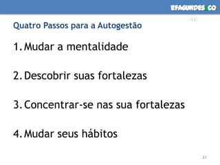 efagundes co
                                       m
Quatro Passos para a Autogestão

1. Mudar a mentalidade

2. Descobrir suas fortalezas

3. Concentrar-se nas sua fortalezas

4. Mudar seus hábitos
                                          21
 