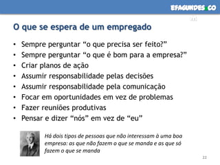 efagundes co
                                                               m
O que se espera de um empregado
•   Sempre perguntar “o que precisa ser feito?”
•   Sempre perguntar “o que é bom para a empresa?”
•   Criar planos de ação
•   Assumir responsabilidade pelas decisões
•   Assumir responsabilidade pela comunicação
•   Focar em oportunidades em vez de problemas
•   Fazer reuniões produtivas
•   Pensar e dizer “nós” em vez de “eu”

          Há dois tipos de pessoas que não interessam à uma boa
          empresa: as que não fazem o que se manda e as que só
          fazem o que se manda
                                                                  22
 