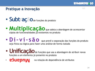 efagundes co
Pratique a Inovação                                                     m


• Subtração                de funções do produto



• Multiplicação                         que adota a abordagem de acrescentar
    cópias de funcionalidades já existentes no produto


• Di-vi-são                           que prevê a separação das funções do produto
    seja física ou lógica para fazer uma análise de forma isolada


• Unificação                de funções que usa a abordagem de atribuir novas
    funções a um elemento já presente no produto

•
    Mudança                 na relação de dependência de atributos


                                                                                 24
 
