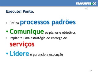 efagundes co
                                               m
Execute! Ponto.

    processos padrões
• Defina

• Comunique os planos e objetivos
• Implante uma estratégia de entrega de

  serviços
• Lidere e gerencie a execução

                                                  28
 