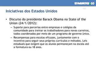 efagundes co
                                                           m
Iniciativas dos Estados Unidos

• Discurso do presidente Barack Obama no State of the
  Union (24/1/2012):
   – Suporte para parcerias entre empresas e colégios da
     comunidade para treinar os trabalhadores para novas carreiras,
     todos coordenados por meio de um programa de governo único.
   – Recompensas para escolas eficazes, juntamente com o
     incentivo para seguir seus próprios currículos e métodos. Leis
     estaduais que exigem que os alunos permaneçam na escola até
     a formatura ou 18 anos.
 