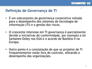 efagundes co
                                                   m
Definição de Governança de TI

• É um subconjunto da governança corporativa voltada
  para o desempenho dos sistemas de tecnologia de
  informação (TI) e a gestão dos riscos.

• O crescente interesse em TI governança é parcialmente
  devido a iniciativas de conformidade, por exemplo a lei
  Sarbanes-Oxley nos EUA e o acordo de Basiléia II na
  Europa.

• Outro ponto é a constatação de que os projetos de TI
  frequentemente estão fora de controle, afetando o
  desempenho das organizações.


                                                         4
 