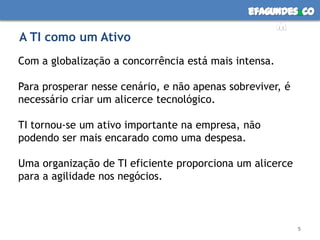 efagundes co
                                                    m
A TI como um Ativo
Com a globalização a concorrência está mais intensa.

Para prosperar nesse cenário, e não apenas sobreviver, é
necessário criar um alicerce tecnológico.

TI tornou-se um ativo importante na empresa, não
podendo ser mais encarado como uma despesa.

Uma organização de TI eficiente proporciona um alicerce
para a agilidade nos negócios.



                                                           5
 