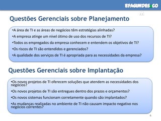 efagundes co
                                                                         m
Questões Gerenciais sobre Planejamento
 •A área de TI e as áreas de negócios têm estratégias alinhadas?
 •A empresa atinge um nível ótimo de uso dos recursos de TI?
 •Todos os empregados da empresa conhecem e entendem os objetivos de TI?
 •Os riscos de TI são entendidos e gerenciados?
 •A qualidade dos serviços de TI é apropriada para as necessidades da empresa?


Questões Gerenciais sobre Implantação
•Os novos projetos de TI oferecem soluções que atendem as necessidades dos
negócios?
•Os novos projetos de TI são entregues dentro dos prazos e orçamentos?
•Os novos sistemas funcionam corretamente quando são implantados?
•As mudanças realizadas no ambiente de TI não causam impacto negativo nos
negócios correntes?

                                                                                 6
 