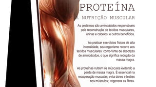 As proteínas são aminoácidos responsáveis
pela reconstrução de tecidos musculares,
unhas e cabelos; e outros benefícios.
Ao praticar exercícios físicos de alta
intensidade, seu organismo recorre aos
tecidos musculares como fonte de absorção
de aminoácidos, o que significa redução da
massa magra.
As proteínas nutrem os músculos evitando a
perda de massa magra. É essencial na
recuperação muscular; evita dores e lesões
nos músculos; regenera as fibras.
PROTEÍNA
E A NUTRIÇÃO MUSCULAR
 