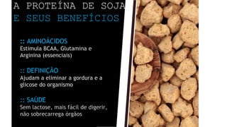 A PROTEÍNA DE SOJA
E SEUS BENEFÍCIOS
:: AMINOÁCIDOS
Estimula BCAA, Glutamina e
Arginina (essenciais)
:: DEFINIÇÃO
Ajudam a eliminar a gordura e a
glicose do organismo
:: SAÚDE
Sem lactose, mais fácil de digerir,
não sobrecarrega órgãos
 