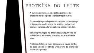 A ingestão de excesso de cálcio presente na
proteína do leite pode sobrecarregar os rins.
Erro na dosagem da proteína do leite sobrecarrega
o fígado causando perda de apetite, inchaço no
barriga, cansaço, dor de cabeça, enjoo, vômitos.
25% da população no Brasil possui algum tipo de
intolerância a Lactose, presente na proteína do
leite.
Proteína de leite é mais gordurosa e causa ganho
de peso se não for obtido uma rotina de exercícios
muito disciplinada
PROTEÍNA DO LEITE
 